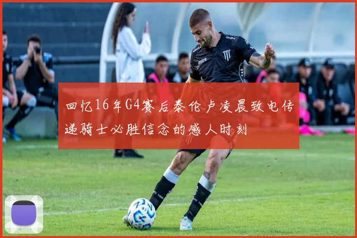 回忆16年G4赛后泰伦卢凌晨致电传递骑士必胜信念的感人时刻