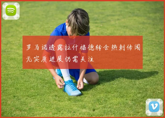 罗马诺透露拉什福德转会热刺传闻无实质进展仍需关注