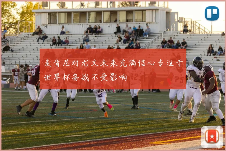 麦肯尼对尤文未来充满信心专注于世界杯备战不受影响