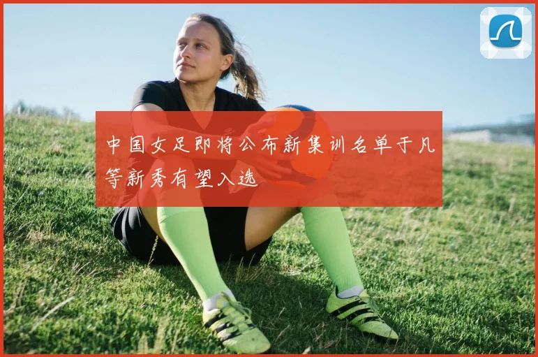 中国女足即将公布新集训名单于凡等新秀有望入选