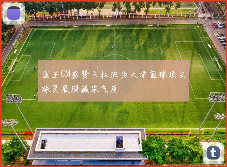 国王GM盛赞卡拉班为大学篮球顶尖球员展现赢家气质