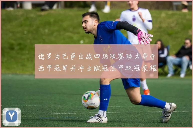 德罗为巴萨出战四场联赛助力争夺西甲冠军并冲击欧冠法甲双冠荣耀