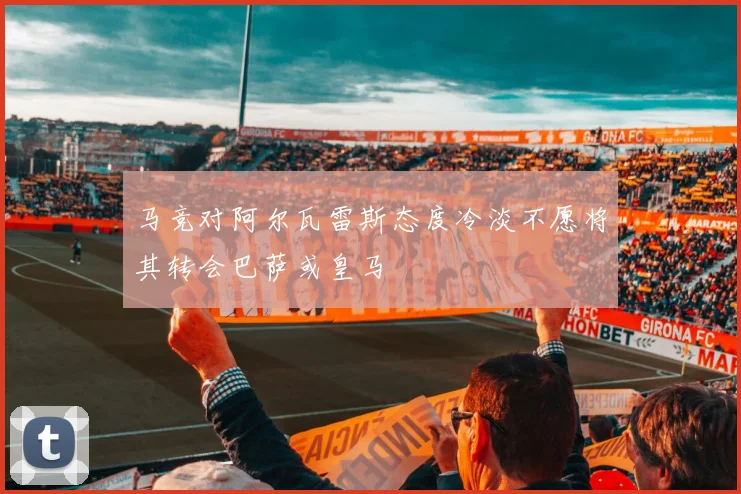 马竞对阿尔瓦雷斯态度冷淡不愿将其转会巴萨或皇马