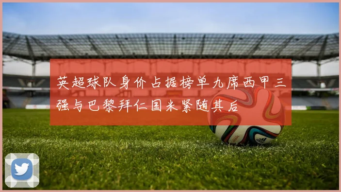 英超球队身价占据榜单九席西甲三强与巴黎拜仁国米紧随其后