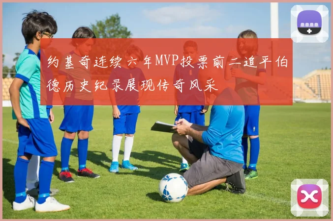 约基奇连续六年MVP投票前二追平伯德历史纪录展现传奇风采