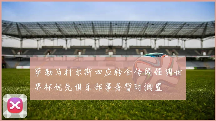 萨勒马科尔斯回应转会传闻强调世界杯优先俱乐部事务暂时搁置