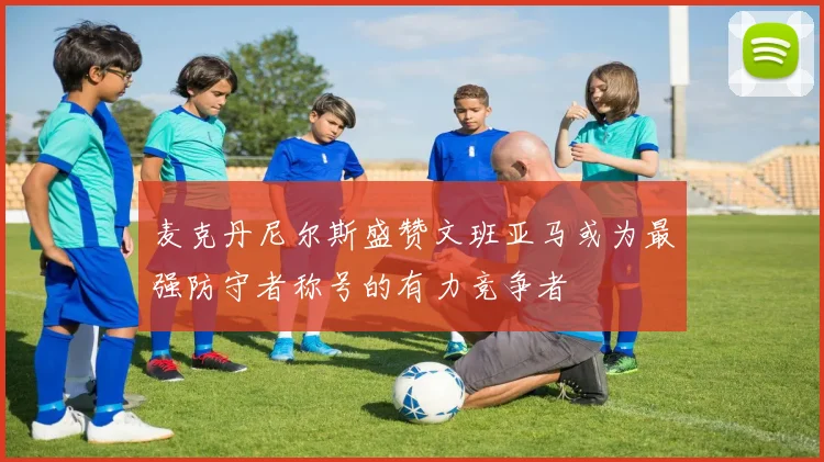 麦克丹尼尔斯盛赞文班亚马或为最强防守者称号的有力竞争者