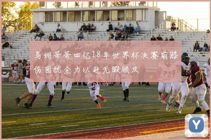 乌姆蒂蒂回忆18年世界杯决赛前膝伤困扰全力以赴无暇顾及