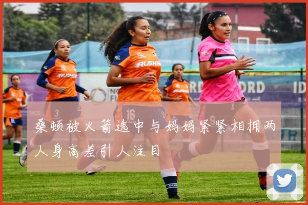 桑顿被火箭选中与妈妈紧紧相拥两人身高差引人注目
